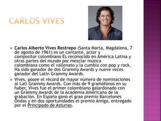  Carlos Alberto Vives Restrepo (Santa Marta, Magdalena, 7
de agosto de 1961) es un cantante, actor y
compositor colombiano Es reconocido en América Latina y
otras partes del mundo por mezclar música
colombiana como el vallenato y la cumbia con pop y rock.
Ha sido ganador de dos Grammy Awards y nueve veces
ganador del Latin Grammy Awards.
 Vives, posee el récord de mayor número de nominaciones
al Lati Grammy Awards. Con más de 9 gramófonos en su
haber, Vives fue el primer colombiano galardonado con
un Grammy Awards de la Academia Americana de la
grabación. En España ganó el gran premio Barcelonés
Ondas y en dos oportunidades el premio Amigo, entregado
por el Principado de Asturias.
 