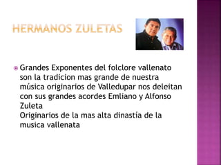  Grandes Exponentes del folclore vallenato
son la tradicion mas grande de nuestra
música originarios de Valledupar nos deleitan
con sus grandes acordes Emliano y Alfonso
Zuleta
Originarios de la mas alta dinastía de la
musica vallenata
 