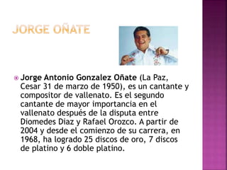  Jorge Antonio Gonzalez Oñate (La Paz,
Cesar 31 de marzo de 1950), es un cantante y
compositor de vallenato. Es el segundo
cantante de mayor importancia en el
vallenato después de la disputa entre
Diomedes Diaz y Rafael Orozco. A partir de
2004 y desde el comienzo de su carrera, en
1968, ha logrado 25 discos de oro, 7 discos
de platino y 6 doble platino.
 