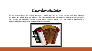 Elacordeóndiatónico
Es un Instrumento de origen austriaco, inventado en su forma actual por Kiril Demian
en Viena en 1829. Fue introducido de contrabando por inmigrantes alemanes procedentes
de Curazao por Riohacha, en las costas de La Guajira, hacia 1885. Los músicos vallenatos lo
modifican para que produzca su característico sonido.
 