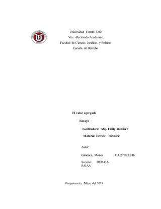 El valor agregado
Ensayo
Facilitadora: Abg. Emily Ramírez
Materia: Derecho Tributario
Barquisimeto, Mayo del 2018
Autor:
Gimenez, Moises
 Sección: DEM433-
SAIAA

C.I.:27.025.246
Universidad Fermín Toro
Vice -Rectorado Académico
Facultad de Ciencias Jurídicas y Políticas
Escuela de Derecho
 