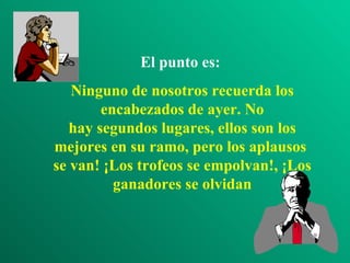 El punto es:
   Ninguno de nosotros recuerda los
        encabezados de ayer. No
   hay segundos lugares, ellos son los
mejores en su ramo, pero los aplausos
se van! ¡Los trofeos se empolvan!, ¡Los
          ganadores se olvidan
 