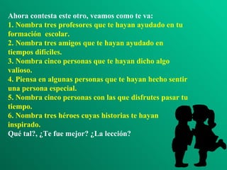 Ahora contesta este otro, veamos como te va:
1. Nombra tres profesores que te hayan ayudado en tu
formación escolar.
2. Nombra tres amigos que te hayan ayudado en
tiempos difíciles.
3. Nombra cinco personas que te hayan dicho algo
valioso.
4. Piensa en algunas personas que te hayan hecho sentir
una persona especial.
5. Nombra cinco personas con las que disfrutes pasar tu
tiempo.
6. Nombra tres héroes cuyas historias te hayan
inspirado.
Qué tal?, ¿Te fue mejor? ¿La lección?
 