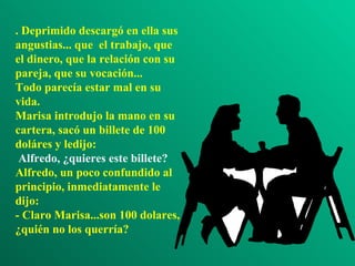 . Deprimido descargó en ella sus
angustias... que el trabajo, que
el dinero, que la relación con su
pareja, que su vocación...
Todo parecía estar mal en su
vida.
Marisa introdujo la mano en su
cartera, sacó un billete de 100
doláres y ledijo:
 Alfredo, ¿quieres este billete?
Alfredo, un poco confundido al
principio, inmediatamente le
dijo:
- Claro Marisa...son 100 dolares,
¿quién no los querría?
 