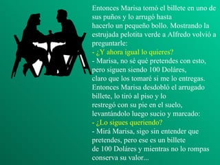 Entonces Marisa tomó el billete en uno de
sus puños y lo arrugó hasta
hacerlo un pequeño bollo. Mostrando la
estrujada pelotita verde a Alfredo volvió a
preguntarle:
- ¿Y ahora igual lo quieres?
- Marisa, no sé qué pretendes con esto,
pero siguen siendo 100 Doláres,
claro que los tomaré si me lo entregas.
Entonces Marisa desdobló el arrugado
billete, lo tiró al piso y lo
restregó con su pie en el suelo,
levantándolo luego sucio y marcado:
- ¿Lo sigues queriendo?
- Mirá Marisa, sigo sin entender que
pretendes, pero ese es un billete
de 100 Doláres y mientras no lo rompas
conserva su valor...
 