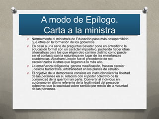 A modo de Epílogo.
         Carta a la ministra
O Normalmente el ministro/a de Educación pasa más desapercibido
  que otros en la formación de los gobiernos.
O En base a una serie de preguntas Savater pone en entredicho la
  educación formal con un carácter impositivo, pudiendo haber otras
  alternativas para los que eligen otro camino distinto como puede
  ser el contacto con la naturaleza en lugar de las enseñanzas
  académicas. Abraham Lincoln fue el precedente de no-
  escolarizados ilustres que llegaron a lo más alto.
O La enseñanza obligatoria genera masificación, fracaso escolar
  , desidia burocrática, arbitrariedad en los planes de estudio.
O El objetivo de la democracia consiste en institucionalizar la libertad
  de las personas en su relación con el poder colectivo de la
  comunidad de la que forman parte. Convertir al individuo en
  autónomo en último referente de la legitimidad del proceder
  colectivo: que la sociedad cobre sentido por medio de la voluntad
  de las personas.
 