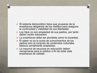 O El sistema democrático tiene que ocuparse de la
    enseñanza obligatoria de los neófitos para asegurar
    la continuidad y viabilidad de sus libertades.
O   Los hijos no son propiedad de sus padres, por tanto
    deben recibir educación.
O   La enseñanza debe ser pluralista como la sociedad.
O   El saber no es la suma de conocimientos de los
    padres sino el conjunto de contenidos culturales
    básicos socialmente aceptados.
O   La mayoría de recursos en educación deben
    conservarse para lo público a fin de dotar esta
    enseñanza de calidad.
 