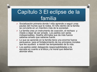 Capítulo 3 El eclipse de la
          familia
O Socialización primaria donde l niño aprende a seguir unas
  pautas del mundo que le rodea. El niño dentro de la familia
  se convierte en un miembro más de la sociedad.
O La familia crea un instrumento de coacción, el rechazo y
  miedo a dejar de ser amado. Los padres son seres
  indispensables. Goethe afirmaba que da más fuerza
  saberse amado que saberse fuerte.
O Lo que se aprende en la familia tiene una enorme fuerza
  persuasiva para el fortalecimiento de los principios morales
  que les ayudará a resistir las tempestades de la vida.
O Los padres están delegando responsabilidades a la
  escuela en cuanto a la ética y la moral que deberían
  abordar ellos.
 