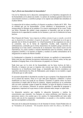 Cap.5 ¿Hacia una humanidad sin humanidades?

Uno de los fantasmas de la educación contemporánea es la hipotética desaparición de
las humanidades en los planes de estudio. Los planes de enseñanza general refuerzan los
conocimientos técnicos y científicos porque se les supone una utilidad más inmediata en
el plano laboral.

La separación de la cultura científica y la literario se produce a finales del S. XIX. Pero
en realidad qué son las humanidades. ¿Cómo establecer si humanamente es más
enriquecedora la filología de las palabras o la ciencia experimental de las cosas? Todas
son útiles. Pretender dar cabida a tanta asignatura es imposible, está por un lado la
limitación de la capacidad de asimilar de los alumnos y por otro la limitación de horas
lectivas.

Dice François de Closets: “poco importa en último extremo lo que se enseñe, con tal de
que se despierten la curiosidad y el gusto de aprender”. Lo importante no es lo que se
aprende sino la forma de aprenderlo. La virtud humanista de las asignaturas no está en
su contenido, sino en la forma de impartirlas. Goethe, nada sospechoso de
antihumanismo, confesaba que la forma memorística de enseñarle griego convirtió ese
aprendizaje en el más estéril y aborrecido de su formación. Esto mismo ocurre con las
matemáticas, las cuales resultan a menudo aburridísimas para los alumnos, siendo una
asignatura científica, si el maestro es lúgubre y resultan en cambio estimuladoras de la
imaginación en manaos de Martin Gardner.

Lo fundamental es despertar la curiosidad del alumno, no agobiarlo ni impresionarlo.
Sobre todo hay que fomentar las pasiones intelectuales para evitar la rutina, no hay que
desdeñar el lenguaje llano, ni las referencias a lo popular, ni el humor.

Nada tiene que ver la crisis de las humanidades con las horas lectivas de latín o
filosofía, ni tampoco con que se impartan más ciencias que letras. La unilateralidad
humanista no es beneficiosa desde luego, es lamentable que Darwin considerase un
soporífero aburrimiento las obras de Shakespeare, pero tampoco es un modelo a seguir
el del poeta que no sabe sumar.

Es necesario desarrollar la facultad de escuchar lo que se propone. Esta disposición debe
ser la actitud del maestro, firme en lo que sabe pero dispuesto a debatirlo o incluso
modificarlo en clase con ayuda de sus alumnos. Fomentar el espíritu crítico sin hacer
concesiones al simple afán de llevar la contraria. Algunos profesores no se conforman
sólo con serlo, pretender ocupar el papel de rebeldes, en lugar de dejarles al menos esa
iniciativa a sus alumnos. Potenciar en quienes aprenden la capacidad de preguntar y
preguntarse, inquietud sin la que nunca se sabe realmente nada, aunque se repita todo.

La dimensión narrativa que engloba la educación humanista y totaliza los
conocimientos que transmite. Los humanos no somos problemas sino historias, nos
parecemos menos a las cuentas que a los cuentos. Es imprescindible por tanto saber
narrar cada una de las asignaturas vinculándolas a su pasado y a los cambios sociales
que han acompañado su desarrollo.

Otra tarea de la educación humanista es la de fomentar la lectura. Gianni Rodari dice en
su “Gramática de la fantasía: “El encuentro decisivo entre los chicos y los libros se


                                                                                        10
 