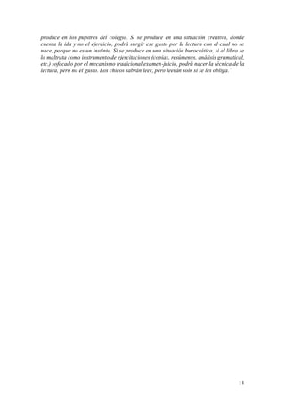 produce en los pupitres del colegio. Si se produce en una situación creativa, donde
cuenta la ida y no el ejercicio, podrá surgir ese gusto por la lectura con el cual no se
nace, porque no es un instinto. Si se produce en una situación burocrática, si al libro se
lo maltrata como instrumento de ejercitaciones (copias, resúmenes, análisis gramatical,
etc.) sofocado por el mecanismo tradicional examen-juicio, podrá nacer la técnica de la
lectura, pero no el gusto. Los chicos sabrán leer, pero leerán solo si se les obliga.”




                                                                                       11
 