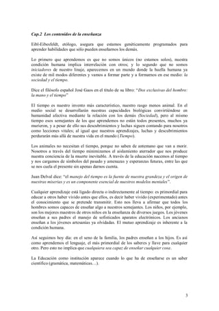 Cap.2 Los contenidos de la enseñanza

Eibl-Eibesfeldt, etólogo, asegura que estamos genéticamente programados para
aprender habilidades que sólo pueden enseñarnos los demás.

Lo primero que aprendemos es que no somos únicos (no estamos solos), nuestra
condición humana implica interrelación con otros; y lo segundo que no somos
iniciadores de nuestro linaje, aparecemos en un mundo donde la huella humana ya
existe de mil modos diferentes y vamos a formar parte y a formarnos en ese medio: la
sociedad y el tiempo.

Dice el filósofo español José Gaos en el título de su libro: “Dos exclusivas del hombre:
la mano y el tiempo”

El tiempo es nuestro invento más característico, nuestro rasgo menos animal. En el
medio social se desarrollarán nuestras capacidades biológicas convirtiéndose en
humanidad afectiva mediante la relación con los demás (Sociedad), pero al mismo
tiempo esos semejantes de los que aprendemos no están todos presentes, muchos ya
murieron, y a pesar de ello sus descubrimientos y luchas siguen contando para nosotros
como lecciones vitales; al igual que nuestros aprendizajes, luchas y descubrimientos
perdurarán más allá de nuestra vida en el mundo (Tiempo).

Los animales no necesitan el tiempo, porque no saben de antemano que van a morir.
Nosotros a través del tiempo minimizamos el aislamiento aterrador que nos produce
nuestra conciencia de la muerte inevitable. A través de la educación nacemos al tiempo
y nos cargamos de símbolos del pasado y amenazas y esperanzas futuras, entre las que
se nos cuela el presente sin apenas darnos cuenta.

Juan Delval dice: “el manejo del tiempo es la fuente de nuestra grandeza y el origen de
nuestras miserias y es un componente esencial de nuestros modelos mentales”.

Cualquier aprendizaje está ligado directa o indirectamente al tiempo: es primordial para
educar a otros haber vivido antes que ellos, es decir haber vivido (experimentado) antes
el conocimiento que se pretende transmitir. Esto nos lleva a afirmar que todos los
hombres somos capaces de enseñar algo a nuestros semejantes. Los niños, por ejemplo,
son los mejores maestros de otros niños en la enseñanza de diversos juegos. Los jóvenes
enseñan a sus padres el manejo de sofisticados aparatos electrónicos. Los ancianos
enseñan a los jóvenes artesanías ya olvidadas. El mutuo aprendizaje es inherente a la
condición humana.

Así seguimos hoy día: en el seno de la familia, los padres enseñan a los hijos. Es así
como aprendemos el lenguaje, el más primordial de los saberes y llave para cualquier
otro. Pero esto no implica que cualquiera sea capaz de enseñar cualquier cosa.

La Educación como institución aparece cuando lo que ha de enseñarse es un saber
científico (gramática, matemáticas…).




                                                                                      3
 
