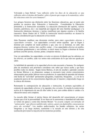 Volviendo a Juan Delval: “una reflexión sobre los fines de la educación es una
reflexión sobre el destino del hombre, sobre el puesto que ocupa en la naturaleza, sobre
las relaciones entre los seres humanos”.

Los griegos hicieron una distinción entre las funciones educativas, que en parte aún
perdura en nuestros días: Educación e Instrucción. Consideraban la Educación
primordial y la Instrucción secundaria. La educación (formación del espíritu, valores
morales, patrióticos, etc.) era impartida por alguien del seno familiar (pedagogo) y la
Instrucción (destrezas técnicas y teorías científicas) por alguien externo a la familia
(maestro). Hasta finales del S. XVIII la instrucción técnico-científica no alcanzó la
misma consideración que la educación cívico-moral.

John Passmore establece una dicotomía similar, pero entre capacidades abiertas y
capacidades cerradas. Las capacidades cerradas serían aquéllas que se llegan a
dominar por completo de modo perfecto y que, una vez se dominan, no cabe más
progreso (lavarse, vestirse, leer, escribir, contar…) Las capacidades abiertas en cambio,
se dominan gradualmente y son infinitas, es decir nunca se llegan a dominar de forma
perfecta (escribir poesía, razonar, pintar, componer música…).

Una vez aprendidas, las capacidades cerradas se ejercen olvidando que las sabemos, en
las abiertas, en cambio, cada vez somos más conscientes de lo que aún nos queda por
saber.

La habilidad de aprender es la capacidad abierta más necesaria y humana. En cualquier
plan de enseñanza será prioritario considerar este saber que nunca acaba y que hace
posibles todos los demás. Según Jaime Balmes, el arte de enseñar a aprender consiste
en formar fábricas y no almacenes: aunque es necesario tener ciertos conocimientos
almacenados para poder fabricar nuevos productos, la capacidad de aprender del alumno
está hecha de “actividad” permanente (preguntas, respuestas, búsquedas….) y no de la
aceptación pasiva de los conocimientos digeridos por el maestro y depositados luego en
la cabeza del alumno.

Retomando la contraposición de educación e instrucción, la primera equivaldría al
conjunto de capacidades abiertas y la segunda a las cerradas. Es mucha la controversia
acerca de la importancia de una de ellas sobre la otra, pero ambas deben ir unidas o la
educación nunca será completa.

La escuela debe formar el núcleo básico del desarrollo del conocimiento al mismo
tiempo que el de la personalidad. Si no fuera así la autoestima e identidad del individuo
se verían sin apoyo y como dice Jerome Bruner: “la escuela compite con miríadas de
“antiescuelas” que ofrecen también tales valores, quizá con deplorables consecuencias
para ala sociedad”. Los medios audiovisuales, las bandas callejeras, las sectas
integristas y un largo etcétera, sustituirán a la escuela en este terreno y de esta
sustitución provienen la mayoría de los trastornos juveniles.




                                                                                       4
 