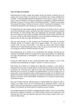 Cap.3 El eclipse de la familia

Históricamente los niños siempre han pasado mucho más tiempo en familia que en la
escuela, por lo que al llegar a la escuela ya es un miembro más o menos estándar de la
sociedad. Ya han aprendido aptitudes fundamentales como asearse, vestirse, comer, así
como a convivir :obedecer a los mayores, proteger a los pequeños, compartir alimentos,
participar en juegos; es lo que se llama “socialización primaria”. Después en la escuela,
en los grupos de amigos o trabajo, se llevará a cabo la “socialización secundaria”. Si la
socialización primaria ha sido satisfactoria, la secundaria será mucho más fructífera.

Es fundamental que esta primera etapa de socialización en la familia se lleve a cabo de
una forma correcta para asentar una buena base para continuar el crecimiento personal
del individuo. El clima familiar debe estar impregnado de afectividad constante, de
amor; es el lugar en el que el niño se refugiará del mundo exterior mucho más hostil. De
no ser así, el niño no tiene dónde refugiarse y esto le ocasionará un trauma que, en esos
primeros años de vida, no es capaz de afrontar ni resolver.

Hay que tener presente en todo momento que la principal motivación de nuestras
actitudes sociales es el miedo a dejar de ser amado. Goethe: “La certeza del amor,
cuando existe, nos hace invulnerables”. Los niños que fueron niños felices tendrán
confianza en el vínculo humano para toda su vida, los que no tuvieron amor en esa etapa
no conseguirán sustituirlo satisfactoriamente con nada.

Este protagonismo de la familia en la socialización del individuo atraviesa por un
momento de indudable eclipse en la mayoría de los países desarrollados, no cubriéndose
esta etapa adecuadamente y demandando a la escuela este papel, para el que no está
preparada.

El grito de André Gide de los años sesenta del pasado siglo: “familias os odio” se ha
sustituido en la actualidad por un suspiro: “familias, os echamos de menos”

Este eclipse de la familia en el ámbito de la educación se atribuye a varios motivos:
incorporación de la mujer al mundo laboral, la profesionalización del servicio del hogar,
el divorcio, etc. Pero hay otros motivos de corte más estrictamente moral como el
fanatismo por lo juvenil en los modelos de comportamiento: lo joven, la moda joven, el
cuerpo ágil y joven eternamente, dietas, despreocupación juvenil, etc. En definitiva una
obsesión de nuestros Estados que propone los síntomas de pérdida de juventud como la
primera y más grave de las enfermedades. Pretendemos ser el amigo de nuestros hijos,
su hermano/a mayor.

Para que la familia funcione educativamente es imprescindible que alguien en ella se
resigne a ser adulto, de no ser así la formación de la conciencia moral y social de
nuestros hijos será muy deficiente y acabaremos pidiéndole al Estado que haga nuestro
trabajo y no lo hará de una forma afectiva ni amorosa sino por la fuerza.

La autoridad amorosa de la familia es fundamental para ayudar a crecer a los miembros
más jóvenes, debemos enseñarles a ser adultos porque carecen de la experiencia vital
necesaria para ello. Hay que educarles para que crezcan mejor, porque crecer van a
crecer de todas formas.


                                                                                       5
 