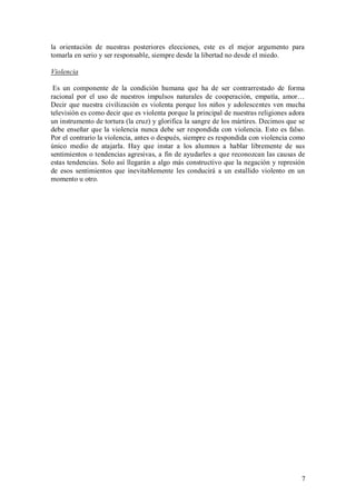 la orientación de nuestras posteriores elecciones, este es el mejor argumento para
tomarla en serio y ser responsable, siempre desde la libertad no desde el miedo.

Violencia

 Es un componente de la condición humana que ha de ser contrarrestado de forma
racional por el uso de nuestros impulsos naturales de cooperación, empatía, amor…
Decir que nuestra civilización es violenta porque los niños y adolescentes ven mucha
televisión es como decir que es violenta porque la principal de nuestras religiones adora
un instrumento de tortura (la cruz) y glorifica la sangre de los mártires. Decimos que se
debe enseñar que la violencia nunca debe ser respondida con violencia. Esto es falso.
Por el contrario la violencia, antes o después, siempre es respondida con violencia como
único medio de atajarla. Hay que instar a los alumnos a hablar libremente de sus
sentimientos o tendencias agresivas, a fin de ayudarles a que reconozcan las causas de
estas tendencias. Solo así llegarán a algo más constructivo que la negación y represión
de esos sentimientos que inevitablemente les conducirá a un estallido violento en un
momento u otro.




                                                                                       7
 