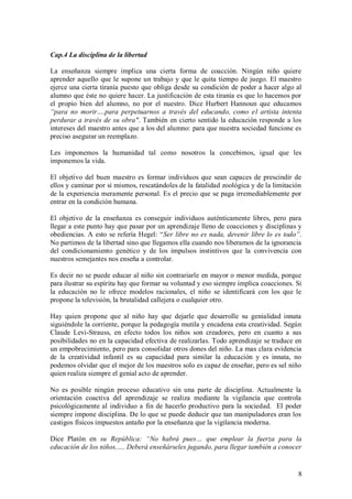 Cap.4 La disciplina de la libertad

La enseñanza siempre implica una cierta forma de coacción. Ningún niño quiere
aprender aquello que le supone un trabajo y que le quita tiempo de juego. El maestro
ejerce una cierta tiranía puesto que obliga desde su condición de poder a hacer algo al
alumno que éste no quiere hacer. La justificación de esta tiranía es que lo hacemos por
el propio bien del alumno, no por el nuestro. Dice Hurbert Hannoun que educamos
“para no morir….para perpetuarnos a través del educando, como el artista intenta
perdurar a través de su obra". También en cierto sentido la educación responde a los
intereses del maestro antes que a los del alumno: para que nuestra sociedad funcione es
preciso asegurar un reemplazo.

Les imponemos la humanidad tal como nosotros la concebimos, igual que les
imponemos la vida.

El objetivo del buen maestro es formar individuos que sean capaces de prescindir de
ellos y caminar por sí mismos, rescatándoles de la fatalidad zoológica y de la limitación
de la experiencia meramente personal. Es el precio que se paga irremediablemente por
entrar en la condición humana.

El objetivo de la enseñanza es conseguir individuos auténticamente libres, pero para
llegar a este punto hay que pasar por un aprendizaje lleno de coacciones y disciplinas y
obediencias. A esto se refería Hegel: “Ser libre no es nada, devenir libre lo es todo”.
No partimos de la libertad sino que llegamos ella cuando nos liberamos de la ignorancia
del condicionamiento genético y de los impulsos instintivos que la convivencia con
nuestros semejantes nos enseña a controlar.

Es decir no se puede educar al niño sin contrariarle en mayor o menor medida, porque
para ilustrar su espíritu hay que formar su voluntad y eso siempre implica coacciones. Si
la educación no le ofrece modelos racionales, el niño se identificará con los que le
propone la televisión, la brutalidad callejera o cualquier otro.

Hay quien propone que al niño hay que dejarle que desarrolle su genialidad innata
siguiéndole la corriente, porque la pedagogía mutila y encadena esta creatividad. Según
Claude Levi-Strauss, en efecto todos los niños son creadores, pero en cuanto a sus
posibilidades no en la capacidad efectiva de realizarlas. Todo aprendizaje se traduce en
un empobrecimiento, pero para consolidar otros dones del niño. La mas clara evidencia
de la creatividad infantil es su capacidad para similar la educación y es innata, no
podemos olvidar que el mejor de los maestros solo es capaz de enseñar, pero es sel niño
quien realiza siempre el genial acto de aprender.

No es posible ningún proceso educativo sin una parte de disciplina. Actualmente la
orientación coactiva del aprendizaje se realiza mediante la vigilancia que controla
psicológicamente al individuo a fin de hacerlo productivo para la sociedad. El poder
siempre impone disciplina. De lo que se puede deducir que tan manipuladores eran los
castigos físicos impuestos antaño por la enseñanza que la vigilancia moderna.

Dice Platón en su República: “No habrá pues… que emplear la fuerza para la
educación de los niños,…. Deberá enseñárseles jugando, para llegar también a conocer


                                                                                       8
 