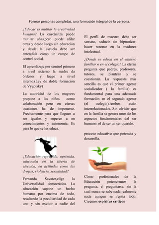 Formar personas completas, una formación integral de la persona.

¿Educar es mutilar la creatividad
humana? La enseñanza puede
                                       El perfil de maestro debe ser
mutilar uñas,pero puede afilar
                                       sensato, seducir sin hipnotizar,
otras y desde luego sin educación
                                       hacer razonar en la madurez
y desde la escuela debe ser
                                       intelectual.
entendida como un campo de
control social.                        ¿Dónde se educa en el entorno
                                       familiar o en el colegio? La eterna
El aprendizaje por control primero
                                       pregunta que padres, profesores,
a nivel externo la madre da
                                       tutores, se plantean y se
órdenes y luego a nivel
                                       cuestionan. La respuesta más
interno.(Ley de doble formación
                                       sencilla es que el primer agente
de Vygotsky)
                                       socializador ( la familia) es
La autoridad de los mayores            fundamental para una adecuada
propone a los niños       como         formación en el segundo agente
colaboración pero en ciertas           (el      colegio).Ambos       están
ocasiones ha de imponerse.             interrelacionados. Sin olvidar que
Precisamente para que lleguen a        en la familia se genera unos de los
ser iguales y superen a en             aspectos fundamentales del ser
conocimientos y autonomía: Es          humano: el de ser un ser querido.
para lo que se les educa.
                                       proceso educativo que potencia y
                                       desarrolla.



¿Educación reprimida, oprimida,
educación en la liberta de
elección, en actitudes como las
drogas, violencia, sexualidad?
                                       Cómo profesionales de la
Fernando       Savater,elige    la
                                       Educación      potenciemos     la
Universalidad democrática. La
                                       pregunta, el preguntarse, sin la
educación supone un hecho
                                       cual nunca se sabe nada realmente
humano por encima de todo,
                                       nada aunque se repita todo.
resaltando la peculiaridad de cada
                                       Creemos espíritus críticos
uno y sin excluir a nadie del
 