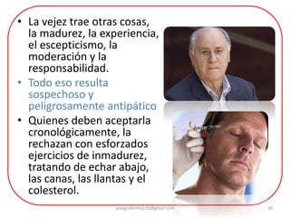 • La vejez trae otras cosas,
la madurez, la experiencia,
el escepticismo, la
moderación y la
responsabilidad.
• Todo eso resulta
sospechoso y
peligrosamente antipático
• Quienes deben aceptarla
cronológicamente, la
rechazan con esforzados
ejercicios de inmadurez,
tratando de echar abajo,
las canas, las llantas y el
colesterol.
joseguillermo226@gmail.com 10
 