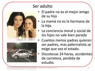 13
• El padre no es el mejor amigo
de su hijo
• La mamá no es la hermana de
la hija.
• La conciencia moral y social de
los hijos no sale bien parada
• Cuantos menos padres quieren
ser padres, mas paternalista se
exige que sea el estado.
• Discotecas 24 horas, accidentes
de carretera, perdida de
estudio.
Ser adulto
joseguillermo226@gmail.com
 