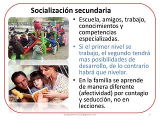 3
• Escuela, amigos, trabajo,
conocimientos y
competencias
especializadas.
• Si el primer nivel se
trabajo, el segundo tendrá
mas posibilidades de
desarrollo, de lo contrario
habrá que nivelar.
• En la familia se aprende
de manera diferente
(afectividad) por contagio
y seducción, no en
lecciones.
Socialización secundaria
joseguillermo226@gmail.com
 