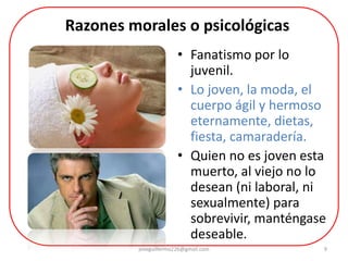 9
• Fanatismo por lo
juvenil.
• Lo joven, la moda, el
cuerpo ágil y hermoso
eternamente, dietas,
fiesta, camaradería.
• Quien no es joven esta
muerto, al viejo no lo
desean (ni laboral, ni
sexualmente) para
sobrevivir, manténgase
deseable.
Razones morales o psicológicas
joseguillermo226@gmail.com
 