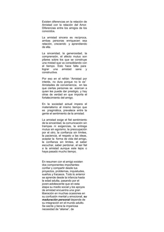 Existen diferencias en la relación de
Amistad con la relación del Amor.
Diferencias entre los amigos de los
conocidos.

La amistad sincera es recíproca,
ambas personas enriquecen esa
relación, creciendo y aprendiendo
de ella.

La sinceridad, la generosidad, la
comprensión, el afecto mutuo son
pilares sobre los que se construye
una mistad que va consolidando con
el tiempo. Esto hace falta para
lograr una amistad sana y
constructiva.

Por eso en el refrán “Amistad por
interés, no dura porque no lo es”
Amistades de conveniencia, en las
que ciertas personas se acercan a
quien les puede dar prestigio, y hay
otras de verdad en que importa el
fortalecimiento del amigo.

En la sociedad actual impera el
materialismo al mismo tiempo que
es pragmática, prevalece entre la
gente el sentimiento de la amistad.

La amistad exige el fiel sentimiento
de la sinceridad, la comunicación sin
trampas ni exigencias, la entrega
mutua sin egoísmo, la preocupación
por el otro, la confianza sin límites,
la paciencia, el respeto a las ideas,
aceptar la forma de vida del amigo,
la confianza sin limites, el saber
escuchar, saber perdonar, el ser fiel
a la amistad aunque este lejos o
haya pasado mucho tiempo.


En resumen con el amigo existen
dos componentes importantes:
confiar y compartir desde tus
proyectos, problemas, inquietudes,
sueños y fracasos. Todo lo anterior
se aprende desde la infancia hasta
la edad adulta, pasando por el
joven-adolescente que en esta
etapa su medio social y los apoyos
de amistad encuentra una gran
liberación en muchas ocasiones en
su confusión mental y emocional, su
maduración personal depende de
su integración en el mundo adulto.
Se siente y tiene la imperiosa
necesidad de “aliarse”, de
 