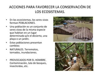 ACCIONES PARA FAVORECER LA CONSERVACIÒN DE LOS ECOSISTEMAS. En los ecosistemas, los seres vivos forman POBLACIONES. Una población es un conjunto de seres vivos de la misma especie que habitan en un lugar determinado p/e el desierto, una playa o un jardín. Estas poblaciones presentan cambios: NATURALES. Terremotos, tornados, inundaciones. PROVOCADOS POR EL HOMBRE. Contaminación, tala de bosques, insecticidas, etc. . 
