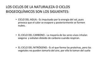 CICLO DEL AGUA.- Es impulsado por la energía del sol, pues provoca que el calor se evapore y posteriormente se formen nubes. EL CICLO DEL CARBONO.- La mayoría de los seres vivos inhalan oxigeno  y exhalan dióxido de carbono cuando respiran. EL CICLO DEL NITRÒGENO.- Es el que forma las proteínas, pero los vegetales no pueden tomarla del aire, por ello lo toman del suelo LOS CICLOS DE LA NATURALEZA O CICLOS BIOGEOQUÌMICOS SON LOS SIGUIENTES: 