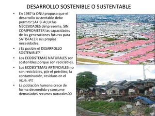 DESARROLLO SOSTENIBLE O SUSTENTABLE En 1987 la ONU propuso que el desarrollo sustentable debe permitir SATISFACER las NECESIDADES del presente, SIN COMPROMETER las capacidades de las generaciones futuras para SATISFACER sus propias necesidades. ¿Es posible el DESARROLLO SOSTENIBLE? Los ECOSISTEMAS NATURALES son sostenibles porque son reciclables. Los ECOSISTEMAS ARTIFICIALES no son reciclables, p/e el petróleo, la contaminación, residuos en el agua, etc  La poblaciòn humana crece de forma desmedida y consume demasiados recursos naturales 00                                                                           