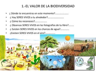 1.-EL VALOR DE LA BIODIVERSIDAD ¿ Dónde te encuentras en este momento?.................... ¿ Hay SERES VIVOS a tu alrededor?........................ ¿ Cómo los reconoces?.................. ¿ Observas SERES VIVOS en las fotografías de tu libro?........ ¿ Existen SERES VIVOS en los charcos de agua?............. ¿Existen SERES VIVOS en el aire?............... 
