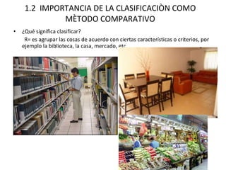 1.2  IMPORTANCIA DE LA CLASIFICACIÒN COMO MÈTODO COMPARATIVO ¿Qué significa clasificar? R= es agrupar las cosas de acuerdo con ciertas características o criterios, por ejemplo la biblioteca, la casa, mercado, etc. 