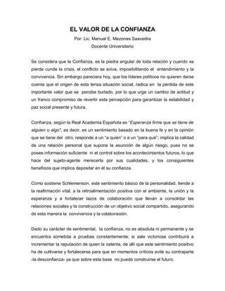 EL VALOR DE LA CONFIANZA
                      Por: Lic. Manuel E. Mezones Saavedra
                                Docente Universitario


Se considera que la Confianza, es la piedra angular de toda relación y cuando se
pierde cunde la crisis, el conflicto se aviva, imposibilitando el entendimiento y la
convivencia. Sin embargo pareciera hoy, que los líderes políticos no quieren darse
cuenta que el origen de esta tensa situación social, radica en la pérdida de este
importante valor que se percibe burlado, por lo que urge un cambio de actitud y
un franco compromiso de revertir esta percepción para garantizar la estabilidad y
paz social presente y futura.


Confianza, según la Real Academia Española es “Esperanza firme que se tiene de
alguien o algo", es decir, es un sentimiento basado en la buena fe y en la opinión
que se tiene del otro; responde a un “a quién” o a un “para qué”; implica la calidad
de una relación personal que supone la asunción de algún riesgo, pues no se
posee información suficiente ni el control sobre los acontecimientos futuros, lo que
hace del sujeto-agente merecerla por sus cualidades, y los consiguientes
beneficios que implica depositar en él su confianza.


Como sostiene Schlemenson, este sentimiento básico de la personalidad, tiende a
la reafirmación vital, a la retroalimentación positiva con el ambiente, la unión y la
esperanza y a fortalecer lazos de colaboración que llevan a consolidar las
relaciones sociales y la construcción de un objetivo social compartido, asegurando
de esta manera la convivencia y la colaboración.


Dado su carácter de sentimental, la confianza, no es absoluta ni permanente y se
encuentra sometida a pruebas constantemente; si sale victoriosa contribuirá a
incrementar la reputación de quien la ostenta, de allí que este sentimiento positivo
ha de cultivarse y fortalecerse para que en momentos críticos evite su contraparte
-la desconfianza- ya que sobre esta base no puede construirse el futuro.
 