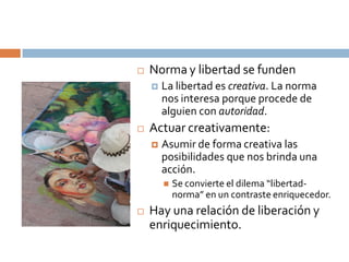    Norma y libertad se funden
       La libertad es creativa. La norma
        nos interesa porque procede de
        alguien con autoridad.
   Actuar creativamente:
       Asumir de forma creativa las
        posibilidades que nos brinda una
        acción.
           Se convierte el dilema “libertad-
            norma” en un contraste enriquecedor.
   Hay una relación de liberación y
    enriquecimiento.
 