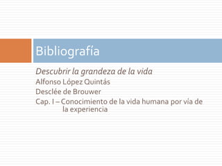 Bibliografía
Descubrir la grandeza de la vida
Alfonso López Quintás
Desclée de Brouwer
Cap. I – Conocimiento de la vida humana por vía de
         la experiencia
 