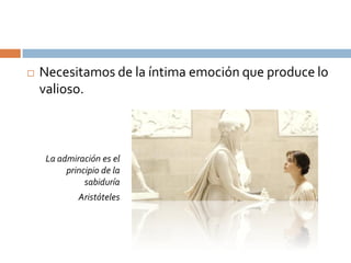    Necesitamos de la íntima emoción que produce lo
    valioso.



     La admiración es el
          principio de la
               sabiduría
             Aristóteles
 