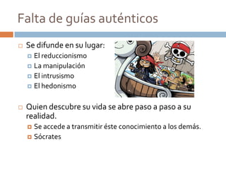 Falta de guías auténticos
   Se difunde en su lugar:
     El reduccionismo
     La manipulación
     El intrusismo
     El hedonismo



   Quien descubre su vida se abre paso a paso a su
    realidad.
     Se accede a transmitir éste conocimiento a los demás.
     Sócrates
 