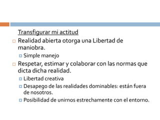 Transfigurar mi actitud
   Realidad abierta otorga una Libertad de
    maniobra.
     Simple manejo

   Respetar, estimar y colaborar con las normas que
    dicta dicha realidad.
     Libertad creativa
     Desapego de las realidades dominables: están fuera
      de nosotros.
     Posibilidad de unirnos estrechamente con el entorno.
 