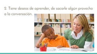 2. Tiene deseos de aprender, de sacarle algún provecho
a la conversación.
 