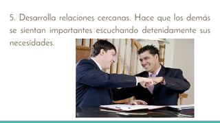 5. Desarrolla relaciones cercanas. Hace que los demás
se sientan importantes escuchando detenidamente sus
necesidades.
 