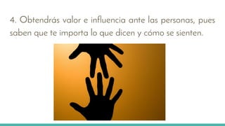 4. Obtendrás valor e influencia ante las personas, pues
saben que te importa lo que dicen y cómo se sienten.
 