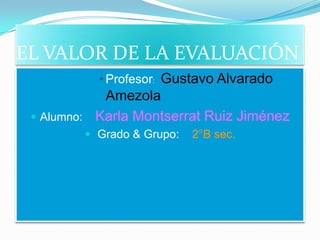 EL VALOR DE LA EVALUACIÓN
           • Profesor: Gustavo Alvarado
            Amezola
  Alumno: Karla Montserrat Ruiz Jiménez
          Grado & Grupo:   2°B sec.
 