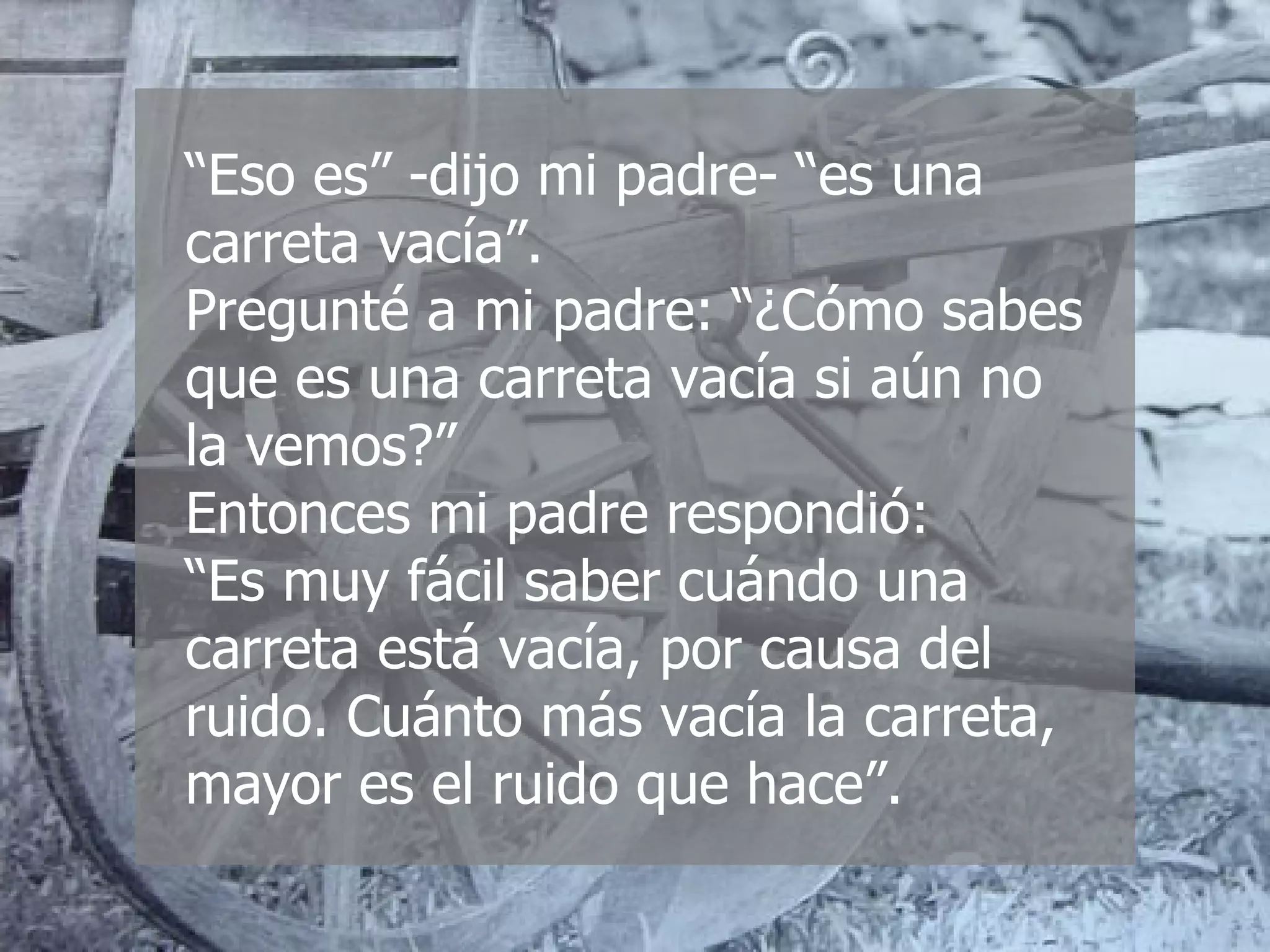 “ Eso es” -dijo mi padre- “es una carreta vacía”. Pregunté a mi padre: “¿Cómo sabes que es una carreta vacía si aún no la vemos?” Entonces mi padre respondió:  “Es muy fácil saber cuándo una carreta está vacía, por causa del ruido. Cuánto más vacía la carreta, mayor es el ruido que hace”. 