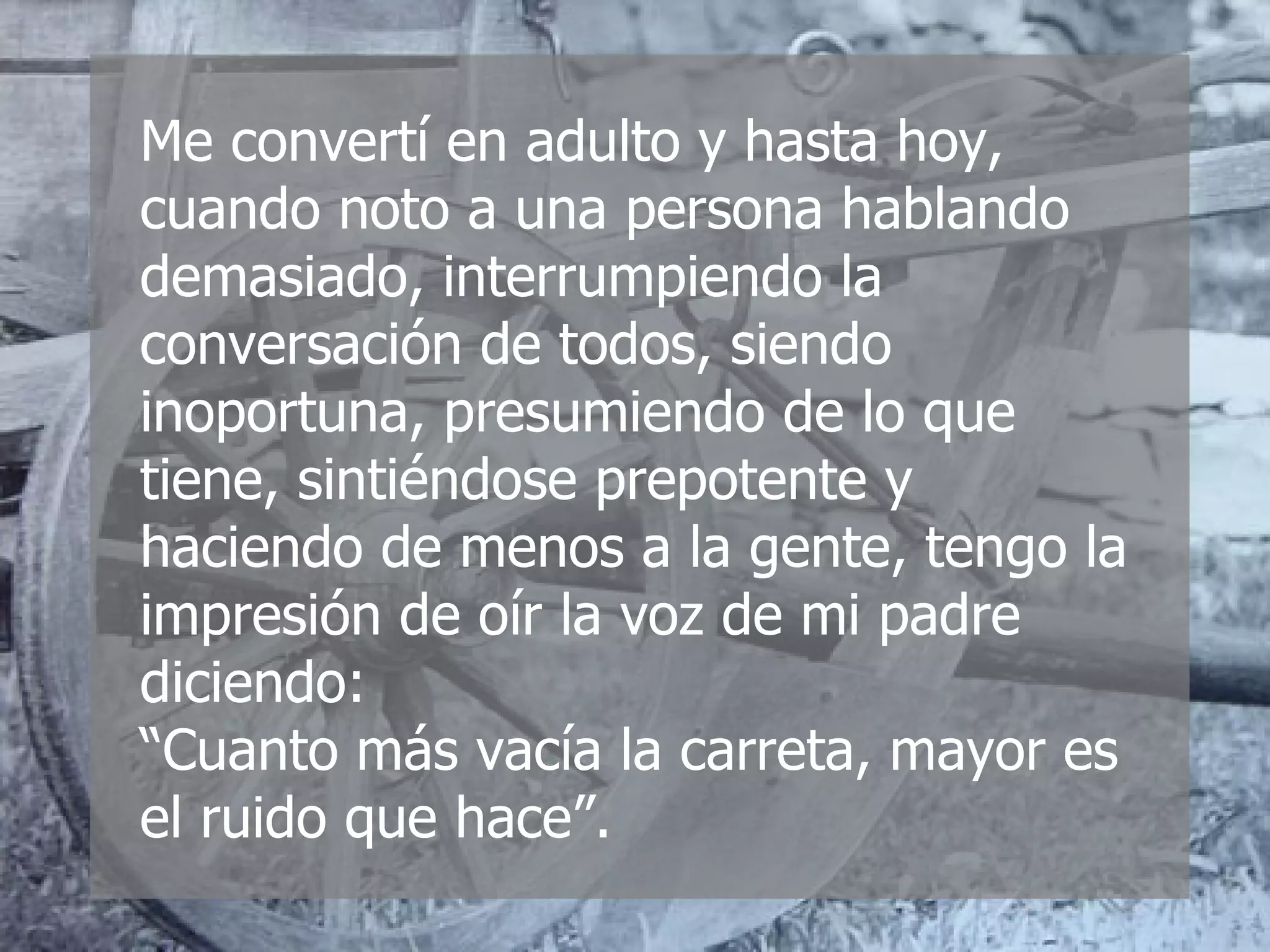 Me convertí en adulto y hasta hoy, cuando noto a una persona hablando demasiado, interrumpiendo la conversación de todos, siendo inoportuna, presumiendo de lo que tiene, sintiéndose prepotente y haciendo de menos a la gente, tengo la impresión de oír la voz de mi padre diciendo:  “Cuanto más vacía la carreta, mayor es el ruido que hace”. 