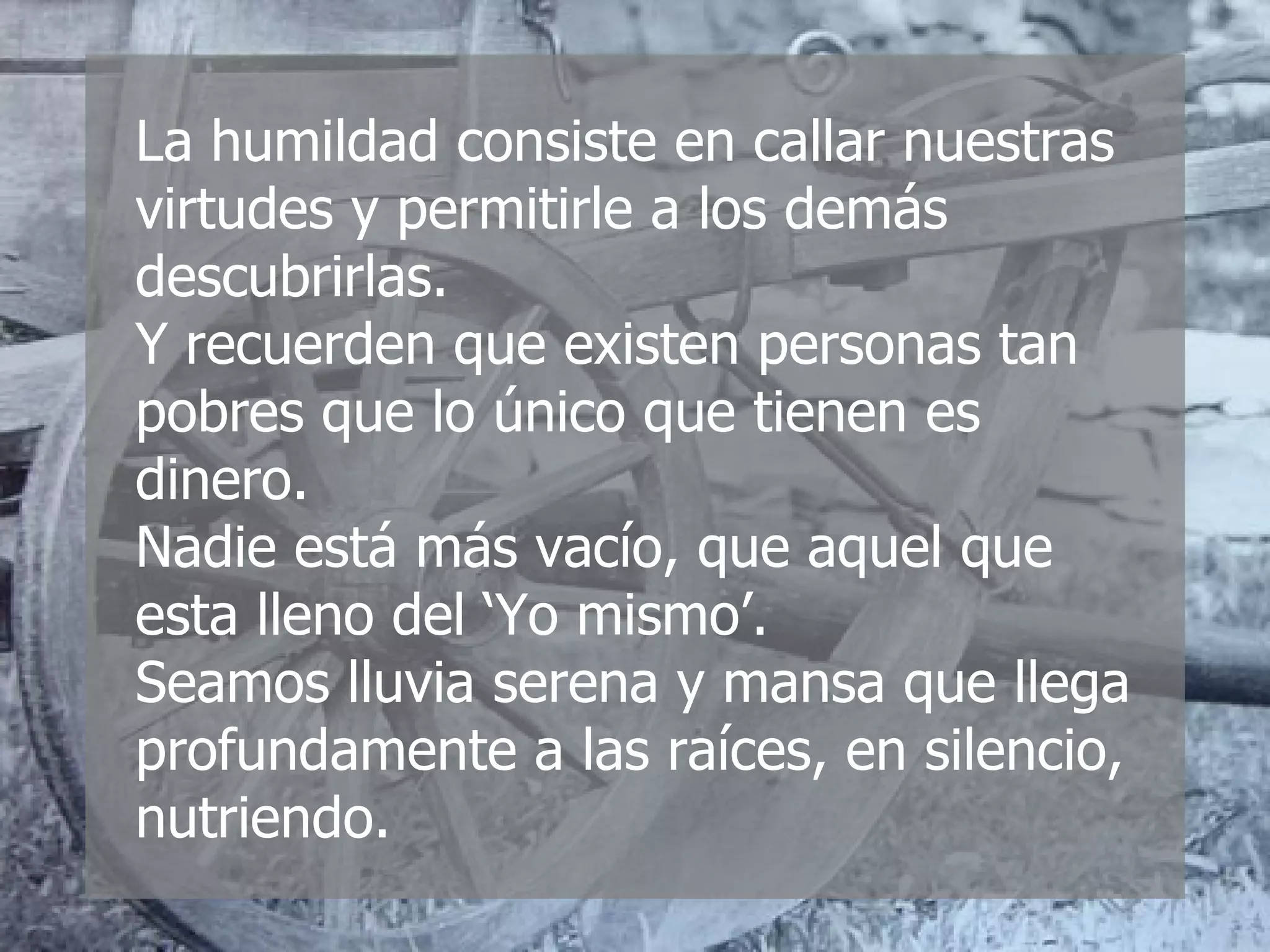 La humildad consiste en callar nuestras virtudes y permitirle a los demás descubrirlas. Y recuerden que existen personas tan pobres que lo único que tienen es dinero. Nadie está más vacío, que aquel que esta lleno del ‘Yo mismo’. Seamos lluvia serena y mansa que llega profundamente a las raíces, en silencio, nutriendo. 