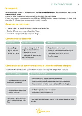EL VALOR DE L’AIGUA                    3
Introducció
Aquesta seqüència didàctica s’adreça a alumnat del cicle superior de primària i s’emmarca dins la celebració del
Dia mundial de l’Aigua.
En aquesta unitat treballarem la necessitat de fer un bon ús dels recursos hídrics.
D’acord amb el nostre estatut consultiu especial davant l’ECOSOC, incloem els vídeos editats per UN Water per a
aquest dia. Els vídeos es poden veure en anglès, francès o castellà.

Objectius de l’activitat
  Conèixer el valor de l’aigua com a recurs indispensable per a la vida.
  Conèixer diferents formes de reutilització de l’aigua.
  Fomentar la coresponsabilitat en el consum d’aigua.


Continguts de l’activitat
 Conceptuals               Procedimentals                          Actitudinals


   Usos de l’aigua           Lectura i interpretació de mis-          Respecte pel medi ambient
                           satges en diferents idiomes
   Aigua i consum                                                     Interès pel consum responsable d’aigua..
                             Observació i anàlisi
   Aigua i reciclatge                                                 Participació activa en les activitats
                             Realització de petites pràcti-
                                                                      Treball en equip.
                           ques de laboratori.




Contribució de la activitat didàctica a les competències bàsiques
Aquesta activitat contribueix principalment en l’adquisició de les següents competències bàsiques:

 Competències bàsiques                   Contribució de l’activitat


                                            Comunicació oral i escrita del propi pensament.
     Competència comunicativa
                                            Desenvolupament de les capacitats cognitivo-lingüístiques.
  lingüística i audiovisual.
                                            Reconeixement de textos orals i escrits en diferents llengües..



      Competència en autonomia              Treball cooperatiu i presa de decisions.
  i iniciativa personal.                    Planificació i execució de tasques.


     Competència en el coneixe-
  ment i interacció amb el món            Percepció dels efectes de la interacció de l’ésser humà amb el medi
  físic.                                 ambient.
 