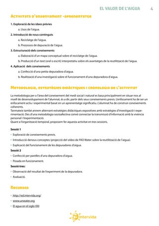 EL VALOR DE L’AIGUA                  4
Activitats d’ensenyament -aprenentatge
1. Exploració de les idees prèvies
        a. Usos de l’aigua.
2. Introducció de nous continguts
        a. Reciclatge de l’aigua.
        b. Processos de depuració de l’aigua.
3. Estructuració dels coneixements
        a. Elaboració d’un mapa conceptual sobre el reciclatge de l’aigua.
        b. Producció d’un text (oral o escrit) interpretatiu sobre els avantatges de la reutilització de l’aigua.
4. Aplicació dels coneixements
        a. Confecció d’una petita depuradora d’aigua.
        b. Realització d’una investigació sobre el funcionament d’una depuradora d’aigua.


Metodologia, estratègies didàctiques i cronologia de l’activitat
La metodologia per a l’àrea del coneixement del medi social i natural es basa principalment en situar-nos al
nivell de desenvolupament de l’alumnat, és a dir, partir dels seus coneixements previs. L’enfocament ha de ser un
enfocament actiu i experimental basat en un aprenentatge significatiu. L’alumnat ha de construir coneixements
coherents.
Tanmateix també anirem alternant estratègies didàctiques expositives amb estratègies d’investigació i expe-
rimentació. Des d’una metodologia socioafectiva convé connectar la transmissió d’informació amb la vivència
personal i l’experimentació.
Quant a l’organització temporal, proposem fer aquesta activitat en tres sessions.

Sessió 1
    Exploració de coneixements previs.
    Introducció denous conceptes (projecció del vídeo de FAO Water sobre la reutilització de l’aigua).
    Explicació del funcionament de les depuradores d’aigua.
Sessió 2
    Confecció per parelles d’una depuradora d’aigua.
    Posada en funcionament.
Sessió tres:
    Observació del resultat de l’experiment de la depuradora.
    Avaluació.


Recursos
    http://ed.intervida.org/
    www.unwater.org
    El agua en el siglo XXI
	
 