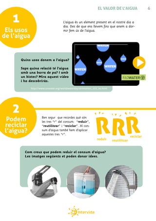 EL VALOR DE L’AIGUA                 6


   1                                 L’aigua és un element present en el nostre dia a
                                     dia. Des de que ens llevem fins que anem a dor-
 Els usos                            mir fem ús de l’aigua.
de l’aigua


       Quins usos donem a l’aigua?

       Saps quina relació té l’aigua
       amb una barra de pa? I amb
       un bistec? Mira aquest vídeo
       i ho descobriràs.

             http://www.unwater.org/worldwaterday/animation_101_es.html




   2
 Podem               Ben segur que recordes què són
                     les tres “r” del consum: “reduir”,
reciclar             “reutilitzar” i “reciclar”. Al con-
l’aigua?             sum d’aigua també hem d’aplicar
                     aquestes tres “r”.
                                                                                        reciclar
                                                               reduir     reutilitzar


         Com creus que podem reduir el consum d’aigua?
         Les imatges següents et poden donar idees.
 