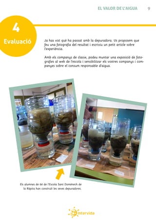 EL VALOR DE L’AIGUA                 9




  4
Evaluació               Ja has vist què ha passat amb la depuradora. Us proposem que
                        feu una fotografia del resultat i escriviu un petit article sobre
                        l’experiència.

                        Amb els companys de classe, podeu muntar una exposició de foto-
                        grafies al web de l’escola i sensibilitzar els vostres companys i com-
                        panyes sobre el consum responsable d’aigua.




     Els alumnes de 6è de l’Escola Sant Domènech de
        la Ràpita han construït les seves depuradores.
 