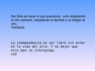 Ser libre es hacer lo que queramos,  s ó lo respetando al otro siempre, respetando la libertad y no obligar al otro. THOMAS La independencia es ser libre sin estar en la vida del otro. Y no dejar que otro pa í s se interponga.  LUZ 