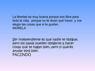 La libertad es muy buena porque sos libre para toda la vida,  porque no te dicen qué hacer, y vos eleg í s las cosas que si te gustan.  MORELA Ser independiente es que nadie te obligue, pero los papás pueden obligarte a hacer cosas que te hagan bien, pero si querés ayudar está bien. FACUNDO 
