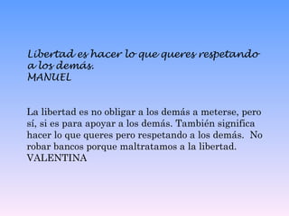 Libertad es hacer lo que queres respetando a los demás. MANUEL La libertad es no obligar a los demás a meterse, pero sí, si es para apoyar a los demás. También significa hacer lo que queres pero respetando a los demás.  No robar bancos porque maltratamos a la libertad.  VALENTINA 